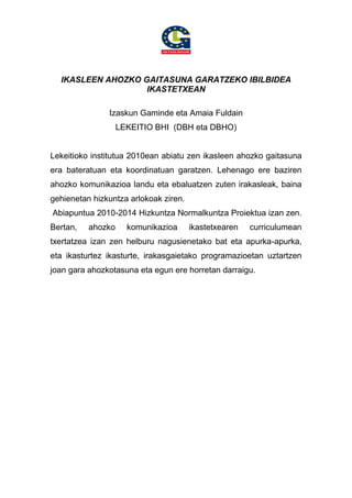 IKASLEEN AHOZKO GAITASUNA GARATZEKO IBILBIDEA
IKASTETXEAN
Izaskun Gaminde eta Amaia Fuldain
LEKEITIO BHI (DBH eta DBHO)
Lekeitioko institutua 2010ean abiatu zen ikasleen ahozko gaitasuna
era bateratuan eta koordinatuan garatzen. Lehenago ere baziren
ahozko komunikazioa landu eta ebaluatzen zuten irakasleak, baina
gehienetan hizkuntza arlokoak ziren.
Abiapuntua 2010-2014 Hizkuntza Normalkuntza Proiektua izan zen.
Bertan, ahozko komunikazioa ikastetxearen curriculumean
txertatzea izan zen helburu nagusienetako bat eta apurka-apurka,
eta ikasturtez ikasturte, irakasgaietako programazioetan uztartzen
joan gara ahozkotasuna eta egun ere horretan darraigu.
 
