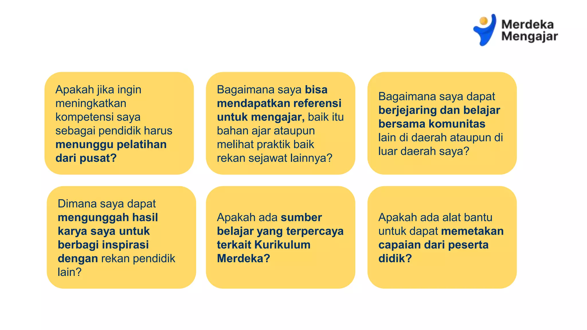 Apakah jika ingin
meningkatkan
kompetensi saya
sebagai pendidik harus
menunggu pelatihan
dari pusat?
Bagaimana saya bisa
mendapatkan referensi
untuk mengajar, baik itu
bahan ajar ataupun
melihat praktik baik
rekan sejawat lainnya?
Bagaimana saya dapat
berjejaring dan belajar
bersama komunitas
lain di daerah ataupun di
luar daerah saya?
Dimana saya dapat
mengunggah hasil
karya saya untuk
berbagi inspirasi
dengan rekan pendidik
lain?
Apakah ada sumber
belajar yang terpercaya
terkait Kurikulum
Merdeka?
Apakah ada alat bantu
untuk dapat memetakan
capaian dari peserta
didik?
 