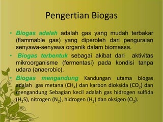 Pengertian Biogas
• Biogas adalah adalah gas yang mudah terbakar
(flammable gas) yang diperoleh dari penguraian
senyawa-senyawa organik dalam biomassa.
• Biogas terbentuk sebagai akibat dari aktivitas
mikroorganisme (fermentasi) pada kondisi tanpa
udara (anaerobic).
• Biogas mengandung Kandungan utama biogas
adalah gas metana (CH4) dan karbon dioksida (CO2) dan
mengandung Sebagian kecil adalah gas hidrogen sulfida
(H2S), nitrogen (N2), hidrogen (H2) dan oksigen (O2).

 