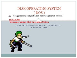 DISK OPERATING SYSTEM
                 ( DOS )
KD : Menggunakan perangkat lunak beberapa program aplikasi

INDIKATOR :
 Mengoperasikan Disk Operating Sistem
        MATERI PEMBELAJARAN : PERINTAH-
                 PERINTAH DOS
 