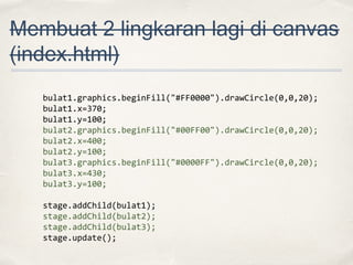 Membuat 2 lingkaran lagi di canvas
(index.html)
bulat1.graphics.beginFill("#FF0000").drawCircle(0,0,20);
bulat1.x=370;
bulat1.y=100;
bulat2.graphics.beginFill("#00FF00").drawCircle(0,0,20);
bulat2.x=400;
bulat2.y=100;
bulat3.graphics.beginFill("#0000FF").drawCircle(0,0,20);
bulat3.x=430;
bulat3.y=100;
stage.addChild(bulat1);
stage.addChild(bulat2);
stage.addChild(bulat3);
stage.update();

 