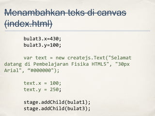 Menambahkan teks di canvas
(index.html)
bulat3.x=430;
bulat3.y=100;
var text = new createjs.Text("Selamat
datang di Pembelajaran Fisika HTML5", "30px
Arial", “#000000");
text.x = 100;
text.y = 250;
stage.addChild(bulat1);
stage.addChild(bulat3);

 