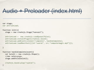 Audio + Preloader (index.html)
var stage;
var antrianLoad;
function init(){
stage = new createjs.Stage("kanvas1");
antrianLoad = new createjs.LoadQueue(false);
antrianLoad.installPlugin(createjs.Sound);
antrianLoad.addEventListener("complete", handleComplete);
antrianLoad.loadManifest([{id:"suara1", src:"computermagic.mp3"}]);
}
function handleComplete(event){
var bulat1 = new createjs.Shape();
//dan seterusnya…
stage.addChild(bulat2);
createjs.Sound.play("suara1");
}

 