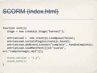 SCORM (index.html)
function init(){
stage = new createjs.Stage("kanvas1");
antrianLoad = new createjs.LoadQueue(false);
antrianLoad.installPlugin(createjs.Sound);
antrianLoad.addEventListener("complete", handleComplete);
antrianLoad.loadManifest([{id:"suara1",
src:"computermagic.mp3"}]);
scorm.version = "1.2";
scorm.init();
}

 