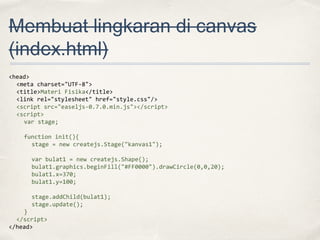 Membuat lingkaran di canvas
(index.html)
<head>
<meta charset="UTF-8">
<title>Materi Fisika</title>
<link rel="stylesheet" href="style.css"/>
<script src="easeljs-0.7.0.min.js"></script>
<script>
var stage;
function init(){
stage = new createjs.Stage("kanvas1");
var bulat1 = new createjs.Shape();
bulat1.graphics.beginFill("#FF0000").drawCircle(0,0,20);
bulat1.x=370;
bulat1.y=100;
stage.addChild(bulat1);
stage.update();
}
</script>
</head>

 