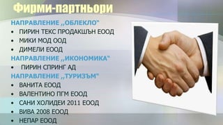 Фирми-партньори
НАПРАВЛЕНИЕ ,,ОБЛЕКЛО“
• ПИРИН ТЕКС ПРОДАКШЪН ЕООД
• МИКИ МОД ООД
• ДИМЕЛИ ЕООД
НАПРАВЛЕНИЕ ,,ИКОНОМИКА“
• ПИРИН СПРИНГ АД
НАПРАВЛЕНИЕ ,,ТУРИЗЪМ“
• ВАНИТА ЕООД
• ВАЛЕНТИНО ПГМ ЕООД
• САНИ ХОЛИДЕИ 2011 ЕООД
• ВИВА 2008 ЕООД
• НЕПАР ЕООД
 