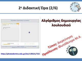 Τύπος: Διερεύνηση
Προέλευση: Φωτόδεντρο Μ.Α.
2η
Διδακτική Ώρα (2/6)
Αλγόριθμος δημιουργίαςΑλγόριθμος δημιουργίας
λουλουδιούλουλουδιού
http://photodentro.edu.gr/lor/r/8521/723
 