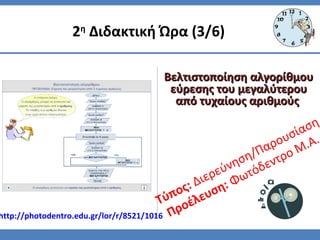 Τύπος: Διερεύνηση/Παρουσίαση
Προέλευση: Φωτόδεντρο Μ.Α.
2η
Διδακτική Ώρα (3/6)
Βελτιστοποίηση αλγορίθμουΒελτιστοποίηση αλγορίθμου
εύρεσης του μεγαλύτερουεύρεσης του μεγαλύτερου
από τυχαίους αριθμούςαπό τυχαίους αριθμούς
http://photodentro.edu.gr/lor/r/8521/1016
 