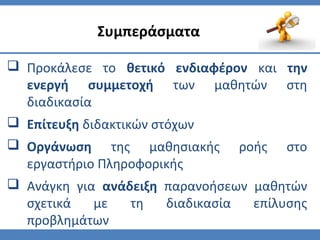  Προκάλεσε το θετικό ενδιαφέρον και την
ενεργή συμμετοχή των μαθητών στη
διαδικασία
 Επίτευξη διδακτικών στόχων
 Οργάνωση της μαθησιακής ροής στο
εργαστήριο Πληροφορικής
 Ανάγκη για ανάδειξη παρανοήσεων μαθητών
σχετικά με τη διαδικασία επίλυσης
προβλημάτων
Συμπεράσματα
 