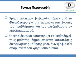  Χρήση ανοικτών ψηφιακών πόρων από το
Φωτόδεντρο για την εισαγωγή στις έννοιες
του προβλήματος και του αλγόριθμου στον
προγραμματισμό.
 Ο εκπαιδευτικός υποστηρίζει και καθοδηγεί
τους μαθητές δημιουργώντας καταστάσεις
διερευνητικής μάθησης μέσω των ψηφιακών
εφαρμογών που χρησιμοποιούνται.
Γενική Περιγραφή
 