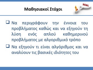  Να περιγράφουν την έννοια του
προβλήματος καθώς και να εξηγούν τη
λύση ενός απλού καθημερινού
προβλήματος με αλγοριθμικό τρόπο
 Να εξηγούν τι είναι αλγόριθμος και να
αναλύουν τις βασικές ιδιότητες του
Μαθησιακοί Στόχοι
 