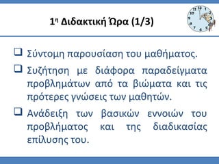  Σύντομη παρουσίαση του μαθήματος.
 Συζήτηση με διάφορα παραδείγματα
προβλημάτων από τα βιώματα και τις
πρότερες γνώσεις των μαθητών.
 Ανάδειξη των βασικών εννοιών του
προβλήματος και της διαδικασίας
επίλυσης του.
1η
Διδακτική Ώρα (1/3)
 