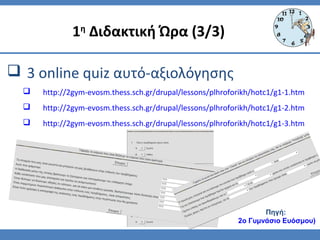  3 online quiz αυτό-αξιολόγησης
 http://2gym-evosm.thess.sch.gr/drupal/lessons/plhroforikh/hotc1/g1-1.htm
 http://2gym-evosm.thess.sch.gr/drupal/lessons/plhroforikh/hotc1/g1-2.htm
 http://2gym-evosm.thess.sch.gr/drupal/lessons/plhroforikh/hotc1/g1-3.htm
1η
Διδακτική Ώρα (3/3)
Πηγή:
2ο Γυμνάσιο Ευόσμου)
 