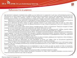 ЗА и            отив /от д-р Александър Христов


            Публичността за дарения

    Две крайности маркират споровете дали трябва да има публичност за даренията и като цяло за благотворителността на
    компаниите или това е дейност, която не трябва да бъде активно комуникирана, защото това е във вреда на всички. Този път
    истината не е някъде по средата, защото в случая среда няма. Има единствено среда, която благоприятства
    благотворителността като част от корпоративната отговорност и такава, която пречи. Тогава къде е истината?
    -      Нормално е да търсиш публичност и отразяване за нещо хубаво, което си направил и което най-вече е от полза за

    -
      новини
    хора и организации в нужда. Това е част от CSR дейностите, комуникирането на които допринася за имиджа.
           Не е нормално да биеш тъпана из цялата държава, когато си дал малка сума пари на дом за стари хора.
    Нерелевантно е да се сърдиш, че никой не обръща внимание на това. В края на краищата, нали уж го правиш за тези,
    които имат нужда, а не за себе си?
    -      Естествено, че в случая и двете страни печелят. Бенефициените – блага, а компаниите – блясък за имиджа си. Какво
    значение има за старите хора в дома дали дарението ще получи публичност или не?
    -      За тях няма значение, такова има за компаниите. Дори да отместим „комерсиалните” подбуди, колкото повече
    признателност получават за тези свои дейности, толкова повече са склонни да продължават да го правят.
    -      Ето тук има една фундаментална грешка. Фактът, че правата положителна връзка „повече публичност за даренията –
    повече дарения” е налице, не означава, че е валидна и правата отрицателна връзка „по-малко публичност – по-малко
    дарения”. И без това в момента отразяванията на благотворителни инициативи са пренебрежимо малко, ако пресъхнат
    въобще, компаниите ще престанат да даряват, така ли?
    -      Едва ли. Но това също така е и добър пример, който се дава на пазара, превръща се в практика и това мотивира и
    много други компании да го правят. От което всъщност печелят всички.
    -      Така е. Но нека си представим да има отразяване за всички, или добре, поне за по-големите дарителски
    инициативи? В медиите няма да остане време и място за други новини, особено по Коледа.
    -      Нищо не пречи да се отразяват само най-важните събития или тези, чиито бенефициенти са с най-голяма нужда.
    Всъщност това ще мотивира компаниите да насочват благотворителността си там, където има необходимост, а не там,
    където имат изгода.
    -      Чудесно, само че потребителите не се интересуват от това. Те искат да знаят за цената на тока, на винетките,
    катастрофите по пътищата, Джони Деп, Маргина, сексуалната ориентация на Яне Янев. Нормално е медиите да не пълнят
    ефира с теми, към които не се проявява интерес.
    -      Това, че няма такъв интерес, е проблем на отделния човек, на неговите ценности и морал.
    -      Като стана въпрос за личен морал, как бихме погледнали на човек, който подробно разказва на всички колко е
    милостив, защото сутринта е дал пари на просяк?

                                                                                                                          10
PRактики, брой 18, 10 януари 2011 г.
 