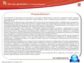 The new generation/ от Силвия Ненкова



                                            PR срещу Публичност

   PR е практика за привличане на вниманието и изостряне на общественото мнение по конкретен въпрос. Неговите
   инструменти включват публичност, реклама, пъблик афеърс, както и множество други дейности, с цел въздействие
   върху публиките.
   Публичността е основна техника, използвана от PR специалистите, която включва новини и информация в масмедиите.
   Преобръщане на целящите публичност дейности в новина. Връзките с обществеността използват публичността с цел
   да изградят обществен имидж, но като цяло имат по-обща цел от публичността. Интерпретацията на този термин е по-
   специфична. Някой хора го превеждат като публичност, други като популярност.
   В Америка PR специалистите с пъблисити обозначават нерекламните форми на връзки с обществеността, което
   води до утъждествяване с пъблик рилейшънс. Според американски автори пъблисити е информация за дадена
   организация, която е предоставена като редакционен материал, а не реклама в печатно издание или новинарска
   медия и специалистите по PR играят ролята на репортери, които създават новини. Следователно пъблисити се тълкува
   като новинарски тип информационен материал в комуникационния арсенал на PR.
   В Англия обаче нещата стоят по различен начин. Там пъблисити не играе ролята на синоним на PR, нито на специално
   название на определени техники. С него се визира процесът на кумулативно изграждане на информираност и
   осведоменост у определена публика за субект или обект в резултат от планирани и целенасочени усилия, които не
   включват рекламна дейност.
   Понятието пъблисити отразява един от ранните етапи на развитие на връзките с обществеността преди утвърждаването
   на понятието пъблик рилейшънс като научен термин. Пъблисити е един от четирите типа на комуникация при PR за
   постигане на известност и популярност. Корените се откриват в практиките на прессагентството. Опира се на
   социалната технология на пропагандата. Комуникацията е еднопосочна и позволява спестяване, дори изкривяване на
   истината. Комуникативният тип пъблисити е широко разпространен в света на шоубизнеса и спорта. Според
   статистическите проучвания днес той заема около 15% от дейностите в PR. Използва се за представяне и продаване на
   продукти/услуги, а също при лансиране на личности. Особено необходим е в условията на силна конкуренция. Всичко
   това ни показва, че като цяло PR е с доминираща функция.
   В различните сфери на бизнеса работодателите избират дали да използват PR или пъблисити, но за траен успех в
   бизнеса трябва да бъдат умело съчетани и двата модела.


                                                                            Със съдействието на:

PRактики, брой 18, 10 януари 2011 г.
 