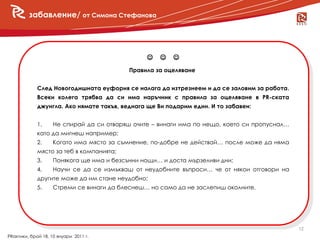 забавление/ от Симона Стефанова




                                                
                                           Правила за оцеляване


             След Новогодишната еуфория се налага да изтрезнеем и да се заловим за работа.
             Всеки колега трябва да си има наръчник с правила за оцеляване в PR-ската
             джунгла. Ако нямате такъв, веднага ще Ви подарим един. И то забавен:


             1.     Не спирай да си отваряш очите – винаги има по нещо, което си пропуснал…
             като да мигнеш например;
             2.     Когато има място за съмнение, по-добре не действай… после може да няма
             място за теб в компанията;
             3.     Понякога ще има и безсънни нощи… и доста мързеливи дни;
             4.     Научи се да се измъкваш от неудобните въпроси… че от някои отговори на
             другите може да им стане неудобно;
             5.     Стреми се винаги да блеснеш… но само да не заслепиш околните.




                                                                                              12
PRактики, брой 18, 10 януари 2011 г.
 