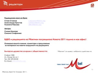 редактори




   Редакционен екип на броя:
   Стоян Стоянов                       s.stoyanov@bdvo.org
   Александър Христов                  a.hristov@bdvo.org
   Пламена Павлова                     office@bdvo.org
      новини
   Автори:
   Силвия Ненкова
   Симона Стефанова


   БДВО и редакцията на PRактики посрещнаха Новата 2011 година в нов офис!
   Очакваме вашите мнения, коментари и предложения
   за материали на новите координати на редакцията:


   Българско дружество за връзки с обществеността            “PRактики” се издава с любезното съдействие на:

   София 1000
   Ул. Искър 54, ет.1
   Тел: 02/ 495 85 82
   Ел.поща: office@bdvo.org




                                                                                                           13
PRактики, брой 18, 10 януари 2011 г.
 