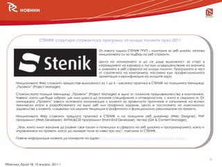 новини




                     СТЕНИК стартира стажантска програма за млади таланти през 2011

                                                       От новата година СТЕНИК ГРУП – компания за уеб дизайн, започва
                                                       инициативата си за подбор на уеб стажанти.

                                                       Целта на начинанието е да се даде възможност за старт в
                                                       изграждането на кариера и път към усъвършенстване на знанията
                                                       и уменията в уеб сферата на млади таланти. Програмата е част
                                                       от стратегията на компанията, насочена към професионалната
                                                       ориентация и квалификация на младите хора.

      Инициативата Web стажанти предоставя възможност за 1 до 6 - месечна практика в СТЕНИК на позициията Мениджър
      „Проекти” (Project Manager).

      Стажанстката позиция Мениджър „Проекти” (Project Manager) е едно от големите предизвикателства в компанията.
      Човекът, който ще бъде избран, ще има шанса да опознае спецификите и отговорностите, с които е свързана тя. От
      мениджъра „Проекти” зависи основната комуникация с клиента за правилното протичане и изпълнение на всички
      технически етапи в разработването на едно уеб или графично задание. Целта е постигането на максимално
      задоволство у клиента, следвайки последните тенденции в графичното и функционално реализиране на проекта.

      Инициативата Web стажанти предлага практика в СТЕНИК и на позициите уеб дизайнер (Web Designer), PHP
      програмист (Web Developer), XHTML&CSS програмист (Front-End Developer), тестер (QA & Content Manager).

       „Тези, които имат желание да развият своя талант и потенциал в сферата на уеб дизайна и програмирането, както и
      управлението на проекти, могат да намерят поле за изява при нас”, поясниха от СТЕНИК.

      Повече информация можете да намерите на адрес: http://www.stenikgroup.com/bg/company/web-stajanti.




                                                                                                                         3
PRактики, брой 18, 10 януари 2011 г.
 