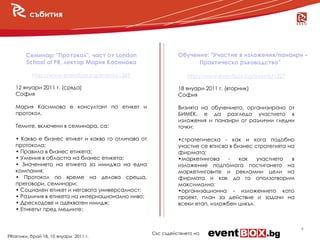 събития




        Семинар: "Протокол", част от London                 в Обучение: "Участие в изложения/панаири –
        School of PR, лектор Мария Касимова                               Практическо ръководство"

          http://www.eventbox.bg/events/1269                      http://www.eventbox.bg/events/1227

   12 януари 2011 г. (сряда)                                  18 януари 2011 г. (вторник)
   София                                                      София

   Мария Касимова е консултант по етикет и                    Визията на обучението, организирано от
   протокол.                                                  БИМЕК, е да разгледа участието в
                                                              изложения и панаири от различни гледни
   Темите, включени в семинара, са:                           точки:

   • Какво е бизнес етикет и какво го отличава от             •стратегическа - как и кога подобно
   протокола;                                                 участие се вписва в бизнес стратегията на
   • Правила в бизнес етикета;                                фирмата;
   • Умения в областта на бизнес етикета;                     •маркетингова     -  как    участието   в
   • Значението на етикета за имиджа на една                  изложение подпомага постигането на
   компания;                                                  маркетинговите и рекламни цели на
   • Протокол по време на делова среща,                       фирмата и как да го оползотворим
   преговори, семинари;                                       максимално;
   • Социален етикет и неговата универсалност;                •организационна - изложението като
   • Различия в етикета на интернационално ниво;              проект, план за действие и задачи на
   • Дрескодове и адекватен имидж;                            всеки етап, изложбен цикъл.
   • Етикетът пред медиите;


                                                                                                          4
                                                    Със съдействието на
PRактики, брой 18, 10 януари 2011 г.
 