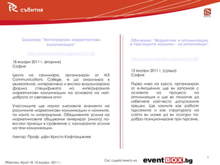 събития




          Семинар: "Интегрирани маркетингови                     Обучение: "Маркетинг и оптимизация
                     комуникации"                                в търсещите машини - за начинаещи“

              http://www.eventbox.bg/events/1163
                                                                  http://www.eventbox.bg/events/1235
    18 януари 2011 г. (вторник)
    София
                                                                  12 януари 2011 г. (сряда)
    Целта на семинара, организиран от M3                          София
    Communications College, е да анализира в
    увлекателна, интерактивна и високо визуализирана              Първо ниво на курса, организиран
    форма      спецификата       на    интегрираните              от е-Академия, ще ви запознае с
    маркетингови комуникации на основата на най-                  основите    на    процеса     на
    доброто от световния опит.                                    оптимизация и ще ви помогне да
                                                                  избегнете най-често допусканите
    Участниците ще научат ключовите елементи на                   грешки. Ще научите как работят
    различните маркетингови комуникации и начините,               търсачките и как структурата на
    по които ги интегрираме. Обединените усилия на                сайта ви може да ви осигури по-
    маркетинговите общувания генерират (много) по-                добро позициониране при търсене.
    високи приходи в сравнение с изолираните усилия
    на тези комуникации.

    Лектор: Проф. дфн Христо Кафтанджиев




                                                                                                       5
                                                   Със съдействието на
PRактики, брой 18, 10 януари 2011 г.
 
