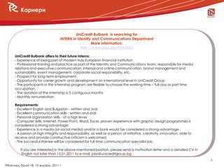 Кариери



                                            UniCredit Bulbank is searching for
                                   INTERN in Identity and Communications Department
                                                     More information:
                                               http://www.jobs.bg/f1043403

      UniCredit Bulbank offers to their future Interns:
      - Experience of being part of modern truly European financial institution
      - Professional training and practice as part of the Identity and Communications team, responsible for media
      relations and executive communication, internal and online communication, brand management and
      sustainability, event management, corporate social responsibility, etc.
      - Prospect for long-term employment
      - Opportunity for carrier growth and development on international level in UniCredit Group
      - The participants in the Internship program are flexible to choose the working time – full-day or part time
      occupation,
      - The duration of the internship is 3 contiguous months
      - Monthly remuneration

      Requirements:
      - Excellent English and Bulgarian - written and oral;
      - Excellent communication skills - written and oral;
      - Personal organization skills - at a high level;
      - Computer skills: Internet, Power Point, Word, Excel, proven experience with graphic design programmes is
      considered a strong advantage;
      - Experience in a media (or social media) and/or a bank would be considered a strong advantage ;
      - A person of high integrity and responsability, as well as a person of initiative, creativity, innovation, able to
      receive and provide constructive criticism is welcomed;
      - The successful trainee will be considered for full time communication specialist job.

         If you are interested in the above-mentioned position, please send a motivation letter and a detailed CV in
          English not later than 15.01.2011 to e-mail: jobs@unicreditgroup.bg.
                                                                                                                            6
PRактики, брой 18, 10 януари 2011 г.
 