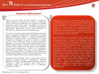 ЗА и           отив /от д-р Александър Христов


                  Лошата публичност

    There is no such thing as bad publicity – казват по-      Разбира се, че има лоша публичност. Това е тази, която
    невъзмутимите PR специалисти, а много от студентите       се отразява негативно на имиджа на организацията и би
    още от първи курс прихващат тази мантра и я повтарят      могла да доведе до спад в продажбите. Кому е нужна
    достатъчно често след това. „По-добре в устата на         такава публичност, ако може да се постигне и друга?
    хората, отколкото в краката им” – пишехме едно време в
     новини
    лексиконите. Във всички случаи това означава, че
                                                              Затова от гледна точка на професионализма в
                                                              комуникациите можем да кажем, че лошата публичност
    публичността, каквато и да е тя, е добре дошла.           е резултат от лошо управление. А лошото управление на
                                                              публичността не е нещо, заради което PR специалистите
    Тези мисли и стоящите зад тях действия обаче имат някои   заслужават парите, които получават.
    съвсем конкретни практически основания. На първо
    място, според една теория, а и според наблюдения в        Лошата публичност има смисъл само тогава, когато
    практиката, медиите (вече и социалните) са много          преди това не е имало публичност въобще. И то само в
    успешни да определят за какво да мислят и говорят         определен контекст – скандал или провокация, колкото
    хората, но не и какво да мислят и говорят. Блестящ е      да се хване вниманието. Във всички останали случаи тя
    примерът с Клинтън, който покрай прословутата секс-       не просто вреди, а е сигнал за това, че не е била добре
    афера събра колкото негативи, толкова и възхищение.       замислена и добре управлявана. Това, което пишехме в
    На второ място, факт е, че скандалът лесно пробива,       лексиконите, означаваше, че не се интересуваме от
    лесно хваща вниманието и лесно се загнездва в             мнението на хората. А да мислиш така, когато работиш
    разговорите на хората. Така тази „лоша публичност”        в сферата на PR, означава пълен погром. Затова преди
    вече си е изиграла ролята, свързана със създаване на      да повтаряме с религиозна упоритост разни твърдения, е
    първоначален интерес, а оттам нататък работата по това    добре да знаем, че една публичност сама по себе си не
    тя да бъде превърната в позитив, тепърва предстои.        може да бъде лоша, а това, което я прави такава, са
                                                              евентуалните ефекти от нея. Точно поради това трябва да
    „Няма кой да те напсува”. Има и такъв израз и той се      сме наясно какво точно имаме предвид под „лоша
    свързва с крайна самота и отчужденост. Понякога           публичност” – ако е нещо привличащо вниманието,
    публичните личности (особено бившите звезди) изпадат в    може и да е добре, ако ни вкарва в приключения и
    ситуация, в която са съгласни дори някой да ги            обяснения – въобще не е. Затова засега е по-добре да
    „напсува”. Което ще означава, че ги е забелязал.          забравим мантрата от първи курс. И повече да
    Гротескно, но факт.                                       разсъждаваме.

                                                                                                                   13
PRактики, брой 14, 15 ноември 2010 г.
 