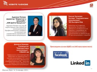 новите членове




           Адриана Попова,                                    Емилия Тричкова,
     Директор “Маркетинг и                                    Експерт “Корпоративни
                продажби”,                                    комуникации”,
     „АИИ Дейта Процесинг”                                    ЧЕЗ България ЕАД

     Адриана Попова има над 20                                Магистър по Славянска
   години трудов стаж в областта                              филология. Основните й
              на комуникациите.                               дейности и отговорности са
   Професионалните й интереси                                 свързани с внедряване на
                са насочени към                               корпоративната култура и
     стратегическо управление и                               подпомагане на дейността на
     стратегически комуникации.                               PR при комуникация с медийте.




                Даниела Боянова,
                     Ръководител          Присъедини се към БДВО и в Уеб пространството:
                  “Корпоративни
                   комуникации”,
                      СИБАНК АД
      Завършила е магистратура във
       Факултета по журналистика и
     масова комуникация, СУ и има
       диплома по ПР от британския
    Chartered Institute of PR . Има над
        15 години стаж в областта на
  външната и вътрешна комуникация.


                                                                                              14
PRактики, брой 14, 15 ноември 2010 г.
 