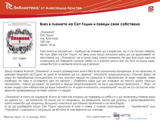библиотека/ от Александър Кръстев



                               Влез в племето на Сет Годин и поведи свое собствено

                               „Племена“
                               Сет Годин
                               изд. Кръгозор
                               160 стр.
                               Цена: 14 лв.

                               Тази книга е късметлия – изобщо не очаквах да я харесам, но й се получи накрая.
                               Не съм фен на Сет Годин, но явно има защо милиони хора да се вдъхновяват от
                               текстовете му. „Племена“ не е точно това, което очаквате. Но ако все още търсите
                               искрицата да поведете самите себе си и хората около вас по пътя на една идея,
                               може би Сет и неговите есета ще я запалят.

Защо казвам есета? „Племена“ е много разхвърляна книга без ясно различима концепция. И на практика тя
доказва теорията на Годин, че днес е по-важно да си „еретик“, отколкото традиционалист. Самият факт, че
дори аз преобърнах отношението си към книгата някъде по средата, е показателен. И дори накрая, човек
разбира, че това е основната цел на автора - „Повечето хора ще ме атакуват за текста, който току-що
прочетохте... Могат да кажат, че книгата е твърде неорганизирана, че не е достатъчно практична...“. Факт, че
всеки лидер сам избира как да води племето си. И дори в началото „индианците“ му да не са съгласни, най-
верните привърженици остават лоялни и следват.

„Племена“ е книга за лидерите. Книга за това как можеш да повярваш в себе си и да привлечеш повече хора
за идеята си – за начините, по които да го направиш, за реакциите, които ще усетиш, и разочарованията,
които може би ще изтърпиш. Всъщност книгата e достатъчно практична и се чете бързо.
И за да разберете защо Сет Годин наистина е име и човек с племе, разгледайте тук "приятелчето" към
"Племена", създадено с помощта на 60-тина от най-верните му членове.
                                                                                                           15
PRактики, брой 14, 15 ноември 2010 г.                          Със съдействието на
 