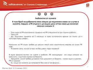 забавление/ от Симона Стефанова
          събития



                                          
                                        Любопитно от кухнята
              В този брой на рубриката нека заедно да надникнем какво се случва в
              кухнята, пардон, в PR отдела и да видим дали оттам няма да изскочат
                                        няколко смешки 


         - Тази идея за PR кампания е струвала на PR специалиста три години работа…
         - Така ли?
         - Да. Подготвил проекта за 2 месеца, а през останалото време се мъчил да я
         лансира пред шефа…
                                                 ---

         Началник на PR отдел трябва да уволни някой като изкупителна жертва за голям PR
         гаф.
         - Я кажете сега, на кой от вас не бях давал пари назаем?
                                                  ---

         В една фирма всички се суетят и работят. PR мениджърът им седи изпънат на
         креслото, с вдигнати крака на бюрото.
         - Мръднете, моля! Трябва да взема този документ от бюрото. – казал един служител.
         PR-ът мрънка:
         - Ех, нищо не можете да направите без мен в тая фирма…

                                                                                             17
PRактики, брой 14, 15 ноември 2010 г.
 