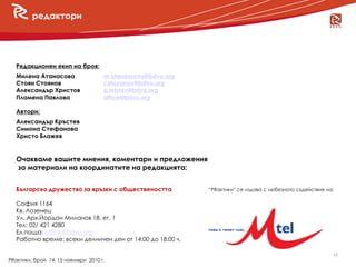редактори




  Редакционен екип на броя:
  Милена Атанасова                  m.atanassova@bdvo.org
  Стоян Стоянов                     s.stoyanov@bdvo.org
  Александър Христов                a.hristov@bdvo.org
  Пламена Павлова                   office@bdvo.org
     новини
  Автори:
  Александър Кръстев
  Симона Стефанова
  Христо Блажев


  Очакваме вашите мнения, коментари и предложения
  за материали на координатите на редакцията:


  Българско дружество за връзки с обществеността            “PRактики” се издава с любезното съдействие на:

  София 1164
  Кв. Лозенец
  Ул. Арх.Йордан Миланов 18, ет. 1
  Тел: 02/ 421 4280
  Ел.поща: office@bdvo.org
  Работно време: всеки делничен ден от 14:00 до 18:00 ч.

                                                                                                          18
PRактики, брой 14, 15 ноември 2010 г.
 