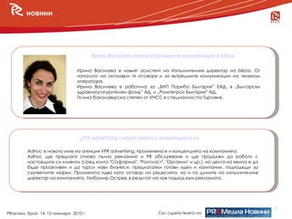 новини




                                        Ирина Василева поема вътрешните комуникации в blizoo


                                Ирина Василева е новият асистент на Изпълнителния директор на blizoо. От
                                началото на октомври тя отговаря и за вътрешните комуникации на телеком
                                оператора.
                                Ирина Василева e работила за „БНП Париба България” ЕАД, в „Български
                                здравноосигурителен фонд” АД, и „Ромпетрол България” АД.
                                Тя има бакалавърска степен от УНСС в специалността Търговия.




                                  VPR advertising сменят името и концепцията си

         Adhoc е новото име на агенция VPR advertising, променена е и концепцията на компанията.
         Adhoc ще предлага отново пълно рекламно и PR обслужване и ще продължи да работи с
         настоящите си клиенти (сред които "Софарма", "Ролпласт", "Оргахим" и др.), но целта на екипа е да
         бъде проактивен и да търси нови бизнеси, предлагайки готови идеи и кампании, подходящи за
         съответните марки. Промяната идва като отговор на рецесията, но и по думите на изпълнителния
         директор на компанията, Любомир Острев, в резултат на нов подход към рекламата.




                                                                                                             2
PRактики, брой 14, 15 ноември 2010 г.                           Със съдействието на
 