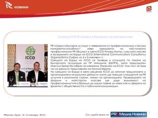 новини




                                             Според ICCO PR пазарът в България е на световно ниво


                                        PR пазарът в България ни учуди с невероятния си професионализъм и висока
                                        конкурентоспособност“,        заяви    президентът     на     най-голямата
                                        професионална PR общност в света ICCO Ричард Хоутън, след като участва
                                        в заседанието на Борда на ICCO (International Communications Consultancy
                                        Organization) в София, на 4 и 5 ноември т.г.
                                        Срещата на Борда на ICCO се проведе в столицата по покана на
                                        Българската асоциация на ПР агенциите (БАПРА), чийто председател
                                        Максим Бехар бе избран за ковчежник (Treasurer) на ICCO. Този пост за пръв
                                        път се заема от представител на Източна Европа.
                                        На срещата на Борда е взето решение ICCO да започне предлагането и
                                        организирането на различни дейности, които ще повишат стандартите на PR
                                        услугите в различните страни, членки на организацията. Провеждането на
                                        форуми      и    майсторски      класове     ще   даде    възможност    на
                                        професионалистите в бранша да научат повече за новостите в сферата на
                                        връзките с обществеността и публичните комуникации.




                                                                                                                     3
PRактики, брой 14, 15 ноември 2010 г.                              Със съдействието на
 