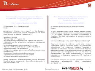 събития




      Есенна конференция на департамент "Масови                           Пети Медиен панаир "Журналисти по теория,
     комуникации" на НБУ "Има ли криза на доверие в                            журналисти на практика" на тема
                      медиите?"                                                     Професия: Новинар"
             http://www.eventbox.bg/events/1000                                 http://www.eventbox.bg/events/1029

 25-26 ноември 2010 г. (четвъртък-петък)                              29 ноември-3 декември 2010 г. (понеделник-петък)
 София                                                                София

 Департамент “Масови комуникации” на Нов български                    За пета поредна година ще се проведе Медиен панаир
 университет организира Есенна конференция на тема:                   във Факултета по журналистика и масова комуникация на
 „Има ли криза на доверие в медиите и ПР?”                            СУ “Св. Климент Охридски”. Събитието се организира от
                                                                      Фондация "За ново партньорство в журналистиката" и
 Теми за обсъждане:                                                   PRoPR Агенция.
 - "Четвъртата власт" и доверието
 - Високият рейтинг не е гаранция за доверие към медиите              Тази година Панаирът е под мотото “Професия: Новинар”.
 - Журналистика без авторитетни журналисти, журналистика
 без доверие                                                          Медийният панаир е събитие, което вече половин
 - Ролята на доверието при успешните ПР практики                      десетилетие среща големите имена на българската
 - Кризисният ПР: как да си върнем изгубеното доверие                 журналистика със студентите, бъдещите практици в
 - Етични конфликти в ПР общуването                                   сферата на медиите и масовата комуникация. Панаирът
 - Обществени срещу частни медии в борба за доверието на              обединява теорията от академичните аули и практическата
 потребителите                                                        приложимост на професията, за да помогне за
 - Социалните мрежи: доколко да им вярваме                            утвърждаването на едно по-качествено и по-силно
 - "Гражданската журналистика" - кой й вярва                          образование на бъдещите журналисти, PR практици и
 - WikiLeaks: възможност или опасност                                 книгоиздатели.

 Научен ръководител на Конференцията е проф. Владимир                 Събитието е насочено към студенти, редактори на медии,
 Михайлов, д.н., а координатор - Христо Бонев, докторант; e-          журналисти,    комуникатори,     пиар     специалисти,
 mail: h.bonev@live.com                                               преподаватели.


                                                                                                                           5
PRактики, брой 14, 15 ноември 2010 г.                          Със съдействието на
 