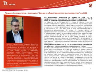 лица


   Людмил Каравасилев - мениджър “Връзки с обществеността и спонсорство” на ОББ

                                                       Г-н Каравасилев, разкажете ни повече за себе си, за
                                                       професионалното си развитие. Как избрахте професията PR? С
                                                       какво ви привлече сферата на обществените комуникации?
                                                       За първи път чух за PR през 1990 г. - преди 20 години, в Нант, на
                                                       ежегодния Европейски форум на студентите по журналистика. Току
                                                       що беше паднала Желязната завеса и в практиката на българските
                                                       масови комуникации предстоеше да навлязат модерните професии
                                                       в рекламата и PR. Едно ново поле, с нови предизвикателства за
                                                       българските комуникатори. От тогава PR станаха фокус за
                                                       професионалното ми развитие, макар че дълго време съм работил
                                                       и в рекламния спектър на масовите комуникации. Завършил съм
                                                       журналистика в СУ „Св. Климент Охридски” през 1994 г., имам
                                                       кратка специализация по PR в Iowa State University в САЩ.
                                                       Понастоящем заемам позицията „Мениджър PR и спонсорство” в
                                                       Обединена българска банка, в която съм от 1998 година. Преди това
                                                       съм работил в рекламни агенции и в рекламни отдели на български
                                                       компании.
      Людмил Каравасилев е завършил факултета          Работите като PR мениджър на ОББ от години. Кои са спецификите
      по журналистика и масови комуникации, СУ.        на публичните комуникации в банковия и финансов сектор?
      Специализира в областта на връзките с            Една от любимите поговорки в бранша, останали след финансовата
      обществеността в Iowa State University, САЩ.     криза през 90-те години е, че „С вестник можеш да убиеш и муха, и
      От 1998 година работи в Обединена                банка”. Доверието е това, от което банките най-много се нуждаят.
      българска банка. Понастоящем заема               Специфичното е, че ако доверието към една финансова институция
      позицията      мениджър        “Връзки       с   се разклати, това може да се отрази негативно и на другите. Ето
      обществеността и спонсорство” на ОББ.            защо, конкуренцията в банковата сфера, не излиза от рамките на
      Развива    дейността   по    корпоративната      добрия тон. Факт е, че самият аз въздъхнах с облекчение, когато наши
      социална отговорност и спонсорство на ОББ        колеги от конкурентна институция успяха да преодолеят негативна
      в направление масов детски спорт, грижа за       ситуация, ангажирайки един от най-големите ни футболисти като
      деца     в    неравностойно      положение,      свое рекламно лице. Извън това, не смятам, че има големи различия
      професионален спорт, култура, историческо        в начина, по който един PR мениджър работи за банка или компания
      наследство и други.                              от млекопреработвателната промишленост например.

                                                                                                                        9
PRактики, брой 14, 15 ноември 2010 г.
 