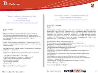 Събития



                                                                          Работна среща: "Съвременни УЕБ 2.0
        Лятно съботно училище по PR и
                                                                                  приложения за бизнеса“
                  общуване
                                                                           http://www.eventbox.bg/events/3202
               с медиите в Русе
     http://www.eventbox.bg/events/3201
                                                              24 юли 2012 г. (вторник)
                                                              София
 21 юли (събота)                                              Целева група на обучението са и тези, които имат за цел да усвоят модерни
 Русе                                                         нови знания и да придобият умения в областта на иновативните компютърни
                                                              приложения. Обучаемите изучават и прилагат на практика ключови за
 Обучението е предназначено за тези, които смятат, че         бъдещото им успешно кариерно развитие и професионално знание
 публичните комуникации и връзката със средствата за          интернет приложения, познати с наименованието Уеб 2.0. Добавената
 масова информация могат да доведат до ефективност на         стойност от обучението е както за всеки индивидуално, така и за
 институцията, бизнеса или начинанието, с което са            организациите, в които работят или ще работят.
 ангажирани.
                                                              На работната среща ще сме полезни за:
 Добре дошли са както мениджъри и ръководители, така и        Оптимизиране на времето за разработване на проучвания;
 хора, които осъществяват връзки с медиите в институциите и   Ефективност на рекламните кампании;
 организациите.                                               Подобряване на ефективността на комуникациите в и извън организацията;
                                                              Повишаване на мотивацията на служителите;
 Целта е да научат повече тайни от практическата страна на    Подобряване на екипната работа;
 работата с журналисти.                                       Ефективност при разработването на оценяване представянето на
                                                              служителите;
 По време на обучението се разискват следните въпроси:        Подобряване на управлението чрез ефективни вътрешнофирмени
                                                              комуникации;
 „Как да бъдем партньори с медиите?“                          Подобряване на резултатността и обективността на оценката;
 „Как да изграждаме отношения с журналисти?“                  Ефикасност при провеждане тестване на служителите – електронно
 „Как да съставяме съобщения за медиите?“                     тестване ( e - assessment );
 „Кризисна комуникация“                                       Оптимизиране на резултатите и времето за провеждане на
 „Подготовка за интервю“                                      вътрешнофирмени обучения.
 „Правоговор“
                                                              Организатор: ЦПО "ТреинСофт“
 Организатор PR агенция "Ла мезон"



                                                              Със съдействието на                                                      12
PRактики, брой 56, 16 юли 2012 г.
 