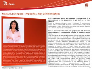 Лица



Камелия Димитрова – Управител, Max Communications

                                                                       Г-жо Димитрова, какво Ви привлече в професията PR и
                                                                       целенасочено ли бе решението Ви да работите в тази
                                                                       област?
                                                                       Знам, че е клише, но ще го кажа – по-скоро PR професията
                                                                       откри мен, а не аз нея. Не съм и предполагала, че ще се
                                                                       занимавам с това. Започвайки случайно, се увлякох, хареса
                                                                       ми и вече 13 години не мога да спра.

                                                                       Кои са отличителните черти на професията PR? Посочете
                                                                       положителните и отрицателни страни от Вашата гледна
                                                                       точка.
                                                                       Тази професия не е за всеки. Освен професионални знания и
                                                                       умения, са нужни и специфични черти на характера. Бих я
                                                                       определила като работа за смели и подготвени хора, които не
                                                                       се притесняват да отстояват позицията си. Това е задължително
                                                                       качество, защото работата непрекъснато налага да се
                                                                       коригира желанието или вижданията на клиента за това как
 Камелия Димитрова е управител на PR агенция "Max Communications" и    трябва да се случат нещата. Работи се с хора на високи
 ръководи всички проекти от нейното създаване през 2003 г. Започва     позиции, с много власт и пари, някои от които имат
 работа в сферата на връзките с обществеността през 1999 г. в          самочувствието, че тяхното мнение задължително е правилното.
 Пресдирекцията на Министерски съвет и работи там по времето на        И тук се налага PR специалистът да прояви хладнокръвие и
 правителствата на Иван Костов и Симеон Сакскобургготски. По-късно     умение да убеждава, създавайки реалистични очаквания по
 става пресаташе на Агенция "Пътища" и директор "Връзки с              отношение на резултата. Много често това е трудна, а понякога
 обществеността на "Търговска Лига Национален Аптечен Център" и        непосилна задача. С някои мениджъри е много трудна тази
 "Чайкафарма". Две години е медиен съветник на Националната            комуникация и ако човек е по-лабилен психически, по-плах или
 здравноосигурителна каса. Магистър по политология в СУ. Завършила
                                                                       неуверен, то провалът е сигурен. НО! Само със самочувствие
 е квалификационна програма по правителствен PR на USAID,
 Вашингтон през 2001 г. - съвместна програма с Държавния               не става – PR специалистите трябва да натрупат години
 департамент на САЩ. Била е хоноруван преподавател по                  практика и много познания в различни сфери. Учим се
 комуникации и връзки с обществеността към Школата по публични         непрекъснато. Не е достатъчно да си завършил връзки с
 финанси на Министерство на финансите.                             .   обществеността        или     журналистика.        Това     е
                                                                       интердисциплинарна професия, която налага да познаваш и
                                                                       бизнес средата на клиента, за да му бъдеш наистина полезен.
                                                                                                                                   14
PRактики, брой 56, 16 юли 2012 г.
 
