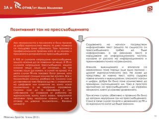 ЗА и            отив/от Мила Миленова




     Позитивният тон на прессъобщенията


        Ако неутралността в посланията е била признак
      новини журналистика някога, то днес понякога
       за добра                                           Създаването    на     нагласи   посредством
        се поощрява точно обратното. Тази промяна в       информативен текст (защото по същността си
        професионалните практики като че ли наложи и      прессъобщението       трябва     да    бъде
        промяната в риториката на прессъобщенията.        информативен, а не рекламен текст) е
                                                          нарушаване на информационната чистота,
        В 95% от случаите изпращаме прессъобщения,        излизане от руслото на информационното и
        защото искаме да се похвалим за нещо. В 5% от     преминаване в полето на рекламата.
        случаите изпращаме прессъобщения, защото
        искаме нещо лошо да изглежда... не чак            Апелите,    възклицанията    и    епитетите    са
        толкова лошо (да кажем, в случай на криза). И в   нежелателни поне поради още една причина –
        двата случая PR-ите показват богат речник, като   дразнят журналистическото око. Не може да
        експлоатират солидно количество епитети. Все с    представяш за новина текст, който съдържа
        положителен смисъл, разбира се. Склонни сме       повече епитети и възклицателни, отколкото глаголи
        да извиняваме това безразсъдство с очакванията    и цифри. Добре би било поне количествено да
        на шефовете или клиентите ни, които искат         премерим съотношението им. Това е простата
        положително, а не неутрално отразяване.           аритметика на прессъобщенията – да отрежем
        Склонни сме да го извиняваме и със                ненужното, което усложнява уравнението.
        собствените си очаквания от работата на
        журналистите, които, както знаем, предпочитат     При всички случаи, обективно и правилно би било
        негативни пред неутрални новини... А ние в        да запазим неутралния тон на прессъобщението.
        отговор им даваме положителни... Желязна          Само в такъв случай ползите и уважението за PR и
        логика!                                          за журналиста могат да бъдат взаимни.




                                                                                                              16
PRактики, брой 56, 16 юли 2012 г.
 
