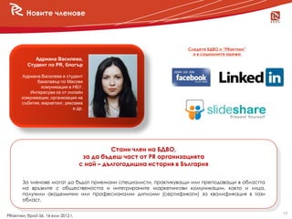 Новите членове



                                                                    Следете БДВО и “PRактики”
                                                                      и в социалните мрежи:
             Адриана Василева,
          Студент по PR, блогър

       Адриана Василева е студент
              бакалавър по Масови
                комуникации в НБУ.
           Интересува се от онлайн
       комуникации, организация на
       събития, маркетинг, реклама
                              и др.




                                              Стани член на БДВО,
                                     за да бъдеш част от PR организацията
                                    с най – дългогодишна история в България

       За членове могат да бъдат приемани специалисти, практикуващи или преподаващи в областта
       на връзките с обществеността и интегрираните маркетингови комуникации, както и лица,
       получили академични или професионални дипломи (сертификати) за квалификация в тази
       област.

                                                                                                 17
PRактики, брой 56, 16 юли 2012 г.
 