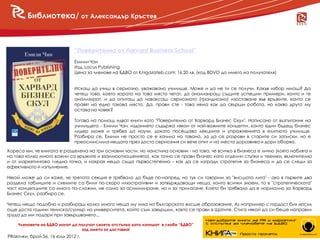 Библиотека/ от Александър Кръстев



                              “Поверително от Harvard Business School”
                              Емили Чан
                              Изд. Locus Publishing
                              Цена за членове на БДВО от Knigazateb.com: 16.20 лв. (код BDVO до името на получателя)


                              Искаш да учиш в сериозно, уважавано училище. Може и да не ти се получи. Какъв избор имаш? Да
                              четеш това, което хората на това място четат, да анализираш същите успешни примери, които и те
                              анализират, и да опиташ да наваксаш сериозното (грандиозно) изоставане във връзките, които се
                              правят на едно такова място. Да, прави сте - това няма как да свърши работа, но какво друго му
                              остава на човек?

                              Тогава на помощ идват книги като "Поверително от Харвард Бизнес Скул". Написано от възпитаник на
                              училището - Емили Чан, изданието съдържа някои от най-важните концепти, които един бъдещ бизнес
                              лидер може и трябва да научи, докато посещава лекциите и упражненията в елитното училище.
                              Разбира се, Емили не просто се е качила на тавана, за да се разрови в старите си записки, но е
                              преосмислила нещата през доста сериозния си вече опит и на места доразвива и дори оборва.

Хареса ми, че книгата е разделена на три основни части, но наистина основни - на това, че всичко в бизнеса е лично (която набляга и
на това колко много важни са връзките и взаимоотношенията), как точно се прави бизнес като отделни стъпки и техники, включително
и от маркетингова гледна точка, и накрая нещо също първостепенно - как да се изгради стратегия за бизнеса и да се следи за
ефективното й изпълнение.

Някой може да си каже, че третата секция е трябвало да бъде по-напред, но тук си говорим за "висшата лига" - ако в първите два
раздела таблиците и схемите са били по-скоро илюстративни и затвърждаващи неща, които всички знаем, то в "стратегическата"
част концепциите са много по-сложни, не само за асимилиране, но и за прилагане. Което би трябвало да е нормално за Харвард
Бизнес Скул, разбира се.

Четеш нещо подобно и разбираш колко много неща му има на българското висше образование. Аз например с гордост бих носил
още доста години тениска/суичър на университета, който съм завършил, както се прави в Щатите. Стига някой да си беше направил
труда да ми подари при завършването...

    Членовете на БДВО могат да получат своята отстъпка като изпишат в скоби “БДВО”
                                зад името за доставка!                                                                       18
PRактики, брой 56, 16 юли 2012 г.
 