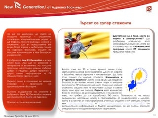 New              Generation/ от Адриана Василева



                                                           Търсят се супер стажанти

   За да се докоснем до света на
   младите    практици    –  студентите,                                               Достатъчно ли е това, което си
   изучаващи комуникационни науки, и                                                   научил в университета? Ще
   да открием техните възгледи, мнения и                                               разбереш     най-лесно,   като
   очаквания, ще ви представяме във                                                    използваш пълноценно лятото си
   всеки брой зоркия и любопитен поглед                                                и станеш част от стажантските
   на Адриана Василева, студент по                                                     програми които ПР агенциите
   Масови комуникации в Нов български                                                  предлагат това лято.
   университет.

   В рубриката New PR Generation и в своя
   личен блог, Ади ще ни запознае с
   интересите и вълненията на младите
   практици, ще споделя новини, събития,
                                            Когато сме на 20 и чуем думата летен стаж,
   добри и недотам добри практики и
                                            картинката включва скучна работа, далеч от морето
   друга ценна информация за PR
                                            и басейна, жега в офисите и никакви пари. Да, ама
   общността по света и у нас.
                                            тази година си имаме проекта „Ученически и
                                            студентски практики”, който има за цел да раздвижи
   Първата тема е посветена на летните
                                            блатото и да налее малко свежи пари в младите
   стажове     и      практиките    на
                                            ентусиасти. ПР агенциите ще имат стимул да наемат
   организациите в България.
                                            стажанти, защото хем те получават млади и свежи
                                            хора, хем друг им плаща. Парите като количество
   Пълното съдържание на статиите в
                                            биха ти стигнали, за да отидеш 68 пъти и половина на
   рубриката New PR Generation можете
                                            кино, но трябва да си заработиш 240 часа. Полезното е, че имаш
   да намерите на блога на Адриана.
                                            академичен наставник, който е преподавател от университета и ментор,
                                            който е служител от местоработата. Ученици, студенти и ПР агенции, тичайте
   Приятно и ползотворно четене!
                                            към http://praktiki.mon.bg/ и https://www.facebook.com/momn.praktiki за
                                            допълнителна информация и бъдете инициативни, за да слеем опитните
                                            специалисти и младите ентусиасти в един екип.

                                                                                                                         19
PRактики, брой 56, 16 юли 2012 г.
 