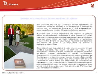 Новини




                          Премиера на първата българска книга за работа с ПР агенции


                                          През миналата седмица д-р Александър Христов, председател на
                                          Българското дружество за връзки с обществеността, с участието на
                                          издателя доц. д-р Десислава Бошнакова от „Рой Комюникейшън”,
                                          представи дебютната си книга „ПР практика: Работа с агенция”.

                                          Изданието може да бъде определено като наръчник за успешна
                                          работа на организациите с наеманите от тях ПР агенции. То съдържа
                                          конкретни професионални позиции и практически съвети, като цели да
                                          представи какви трябва да бъдат ефективните и дългосрочни
                                          отношения. Това би трябвало да доведе до подобряване качеството на
                                          предлаганите ПР услуги и до утвърждаване на етичните и
                                          професионални практики.

                                          Премиерата беше съпроводена с някои типични елементи от едно
                                          сватбено тържество. Под звуците на сватбения марш и сред
                                          наздравици с шампанско всички ПР агенции, подкрепили издаването
                                          на книгата, получиха „сертификат за кумство”, удостоверяващ
                                          благодарността и приноса за сближаването на клиенти и агенции. Д-р
                                          Христов сравни отношенията между клиент и агенция с брачните: „Във
                                          всички случаи взимането на решение за сътрудничество с ПР агенция е
                                          стратегическо. Казват, че към този избор трябва да се подходи така,
                                          както към избора на брачен партньор – правиш го с идеята и нагласата
                                          да сте заедно за цял живот, пък ако се наложи да се разделите, значи
                                          просто е нямало как да се получи. Това ще мотивира ПР агенцията да
                                          даде най-доброто от себе си.”

                                                                                                                 2
PRактики, брой 56, 16 юли 2012 г.
 