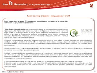 New              Generation/ от Адриана Василева



                                    Търсят се супер стажанти – продължение от стр.19


   Ето и какво имат да кажат ПР агенциите и организациите по темата и да представят
   актуалните си предложения за стажанти:



   “В Go Green Communications сме изключително гъвкави по отношение на стажовете, които
   провеждаме. На първо място се стремим да се съобразим с възможностите и времето,
   което може да отдели студентът. За нас е важно всеки член на екипа ни да се чувства
   добре и да твори в благоприятна работна атмосфера, която, мисля, успяваме да
   създадем. Когато става въпрос за дейности, при които е по-удобно, стажантът може да
   работи и от дома си за определен период.

   Стремим се възложените задачи да обхващат различни дейности като връзки с медии, изготвяне на информационни
   съобщения и други текстове, контакт с публики и заинтересовани страни, координационна и организационна дейност по
   конкретни проекти и др. Работата на терен също е важна, затова и винаги ангажираме пряко студентите със събитията, които
   реализираме.

   Продължителността на стажа зависи от възможностите на студента и агенцията, като практиката показва, че добри резултати
   се постигат с минимум дву-тримесечна практика.

   Разбира се, ние поддържаме непрекъсната връзка със стажантите, с които сме работили, като с част от тях продължаваме
   да работим и до днес. Всъщност един от най-ценните членове на екипа ни – Деси - дойде при нас като стажант. Но показа
   много добри качества, а и точно в този период търсехме ново попълнение и така стана член на екипа ни, който днес има
   ключова роля за успехите на агенцията.

   А друго момиче, което беше на стаж при нас, вече е част от екипа на агенция, с която сме в чудесни отношения.
   В заключение ще си позволя един съвет – нека студентите не гледат на стажа като на формалност, а като на възможност. Това
   е подход, който може само да им донесе позитиви.” – споделя Радина Ралчева, Управляващ директор на Go Green
   Communications.


                                                                                                                               20
PRактики, брой 56, 16 юли 2012 г.
 