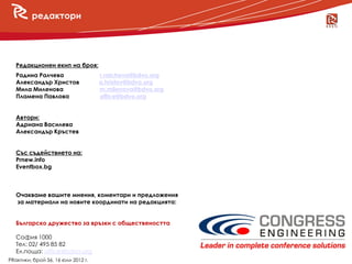 редактори




   Редакционен екип на броя:
   Радина Ралчева                   r.ralcheva@bdvo.org
   Александър Христов               a.hristov@bdvo.org
   Мила Миленова                    m.milenova@bdvo.org
     новини
   Пламена Павлова                  office@bdvo.org


   Автори:
   Адриана Василева
   Александър Кръстев


   Със съдействието на:
   Prnew.info
   Eventbox.bg



   Очакваме вашите мнения, коментари и предложения
   за материали на новите координати на редакцията:


   Българско дружество за връзки с обществеността

   София 1000
   Тел: 02/ 495 85 82
   Ел.поща: office@bdvo.org
PRактики, брой 56, 16 юли 2012 г.
 