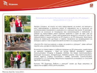 Новини




                                      Премиера на първата българска книга за работа с ПР агенции –
                                                        продължение от стр. 2



                                    Авторът сподели, че опитът му като представител на клиент, на агенция и
                                    като преподавател в различни етапи от кариерата му е помогнал да
                                    систематизира познанията и уменията си и напише тази книга. Тя започва с
                                    въпроса за смисъла от посредник при комуникацията с публиките, а
                                    накрая са представени някои порочни практики и идеи за това „как да
                                    бъдем добри клиенти”. Сред най-интересните въпроси в книгата е този за
                                    предимствата и недостатъците на ПР отдела и на ПР агенцията. Безспорно
                                    важна за практиците ще бъде и главата, посветена на провеждането на
                                    конкурси, както и тази за финансовите аспекти на сътрудничеството.

                                    „Книгата би спестила време и нерви на клиенти и агенции”, заяви нейният
                                    издател доц. д-р Десислава Бошнакова.

                                    В книгата са представени и добрите практики на ПР агенциите, съдействали
                                    за нейното издаване – това са: active GROUP, Anett&Co., Apeiron
                                    Communication, Chapter 4 Bulgaria, CIVITAS, Go Green Communications,
                                    Интелдей Солушънс, ИнтерИмидж, MAGICA events, Max Communications,
                                    PRates Agency, Publicis Consultants І MARC, Symmetric Communication
                                    Consultancy и V Consulting. Медийната подкрепа е осигурена от списание
                                    SignCafе и events.bg.

                                    Книгата “ПР Практика: Работа с агенция” може да бъде закупена от
                                    офисите на БДВО и ROI Communication.


                                                                                                               3
PRактики, брой 56, 16 юли 2012 г.
 