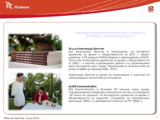 Новини




                                        Премиера на първата българска книга за работа с
                                              ПР агенции – продължение от стр. 3



                                    За д-р Александър Христов:
                                    Д-р Александър Христов е председател на Българско
                                    дружество за връзки с обществеността за 2012 г., Акаунт
                                    директор в ПР агенция CIVITAS Bulgaria и преподавател в УНСС.
                                    Той е член на Българско дружество за връзки с обществеността
                                    от 2003 г. и участва в ръководната дейност на организацията
                                    през последните шест години. Председател е на Комисията по
                                    етика на БДВО за периода 2006 – 2010 г.

                                    Александър Христов е доктор по комуникации и магистър по
                                    международни икономически отношения.


                                    За ROI Communication:
                                    ROI Communication е бутикова ПР агенция, която издава
                                    специализирана литература. Агенцията е носител на наградата
                                    „ПР книга на годината” на Българското дружество за връзки с
                                    обществеността за изданията „Създаване на корпоративна
                                    репутация” (2005 г.) и„Добавената стойност на ПР” (2002 г.).




                                                                                                    4
PRактики, брой 56, 16 юли 2012 г.
 