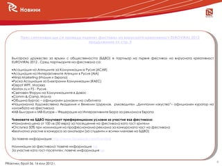 Новини



          През септември ще се проведе първият фестивал на вирусната креативност EUROVIRAL 2012
                                          продължение от стр. 5



    Българско дружество за връзки с обществеността (БДВО) е партньор на първия фестивал на вирусната креативност
    EUROVIRAL 2012 . Сред партньорите на фестивала са:

    Асоциация на Агенциите за Комуникации в Русия (ACAR)
    Асоциация на Интерактивните Агенции в Русия (AIA)
    Ninja Marketing (Италия и Европа)
    Руска Асоциация за Електронни Комуникации (RAEC)
    Depot WPF, Москва
    Sostav.ru и F5 - Русия
    Световен Форум на Комуникациите в Давос
    Comm-&-Camp, Малта
    Община Бургас – официален домакин на събитието
    Национална Художествена Академия и Венелин Шурелов, ръководител „Дигитални изкуства”– официален куратор на
    изложбата на фестивала
    IAB-България и IAB-Europe – Федерация на Интерактивните Бюра за реклама в Европа

    Членовете на БДВО получават преференциални условия за участие във фестивала:
    Намалена цена от 100 лв (50 евро) за посещение на фестивала като гост-зрители
    Отстъпка 50% при номинация на професионална реклама за конкурсната част на фестивала
    Безплатно участие в конкурса за аматьори (за студенти и всички членове на БДВО)

    За повече информация: http://www.facebook.com/EuroViral

    Номинации за фестивала: повече информация тук
    За участие като гост-посетител: повече информация тук


                                                                                                                   6
PRактики, брой 56, 16 юли 2012 г.
 