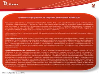 Новини




                       Представиха резултатите от European Communication Monitor 2012

   Представиха резултатите от European Communication Monitor 2012 – най-мащабното изследване на бъдещето на
   стратегическите комуникации в световен мащаб. Изследването се осъществява от 11 признати университета в Европа
   и се организира от Европейската асоциация за обучение и изследване на PR (EUPRERA), Европейската асоциация на
   комуникационните директори (EACD) и списание Комуникационен директор (Communication Director Magazine), с
   подкрепата на Ketchum Pleon, водеща комуникационна агенция в Европа.

   На база резултатите от участието на около 2 200 професионалисти от 42 страни, могат да бъдат направени следните
   основни изводи:

   Стратегически въпроси: сблъскването с дигиталната индустрия и обвързването на комуникацията с бизнес стратегиите
   са сред най-важните предизвикателства пред професионалистите по комуникации в Европа днес и през следващите
   три години. 46% и респективно 44% от отговорилите посочват тези теми сред трите най-големи предизвикателства до
   2015 г. Третото предизвикателство е свързано с достигането до повече публики и канали с ограничени средства за
   комуникация (34%). За сметка на предишни години, на социалната отговорност и прозрачността е обърнато много по-
   малко внимание.

   Етични предизвикателства и стандарти: шест от десет комуникационни специалиста в Европа споделят, че са се
   сблъсквали с етични предизвикателства през последните дванадесет месеца, или иначе казано са попадали в
   ситуация, в която дадени действия са приемливи от юридическа гледна точка, но проблематични от морална. Една
   трета от анкетираните са срещали такива предизвикателства. Проучването показва, че етичните въпроси са много по-
   значими през последните пет години в резултат на увеличаване употребата на социалните мрежи и в по-малка степен
   – от международния характер на комуникацията днес. Въпреки тези предизвикателства, по-голямата част от практиците
   в Европа никога не са използвали професионален етичен кодекс за разрешаването на етичен проблем. Само 29% от
   анкетираните са прилагали етичния кодекс за такива цели. Междувременно 32% от отговорилите смятат, че настоящите
   етични кодекси са остаряли. Преобладаващото мнозинство от професионалисти (93%) са на мнение, че професията
   се нуждае от такива правила.



                                                                                                                       7
PRактики, брой 56, 16 юли 2012 г.
 