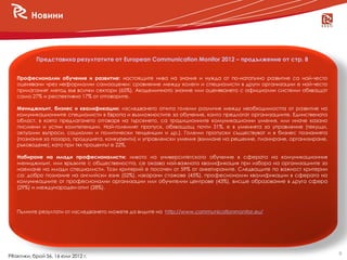 Новини



           Представиха резултатите от European Communication Monitor 2012 – продължение от стр. 8


   Професионални обучения и развитие: настоящите нива на знания и нужда от по-нататъчно развитие са най-често
   оценявани чрез неформални самооценки: сравнение между колеги и специалисти в други организации е най-често
   прилаганият метод във всички сектори (65%). Академичното знание или оценяването с официални системи обхващат
   само 27% и респективно 17% от отговорите.

   Мениджмънт, бизнес и квалификации: изследването отчита големи различия между необходимостта от развитие на
   комуникационните специалисти в Европа и възможностите за обучение, които предлагат организациите. Единствената
   област, в която предлагането отговаря на търсенето, са традиционните комуникационни умения, или иначе казано
   писмени и устни компетенции. Най-големият пропуск, обхващащ почти 31%, е в уменията за управление (текущи,
   актуални въпроси, социални и политически тенденции и др.). Големи пропуски съществуват и в бизнес познанията
   (познания за пазара, продуцията, конкуренти) и управленски умения (взимане на решение, планиране, организиране,
   ръководене), като при тях процентът е 22%.

   Набиране на млади професионалисти: нивото на университетското обучение в сферата на комуникационния
   мениджмънт, или връзките с обществеността, се оказва най-важната квалификация при избора на организациите за
   наемане на млади специалисти. Този критерий е посочен от 59% от анкетираните. Следващите по важност критерии
   са: добро познание на английски език (52%), изкарани стажове (45%), професионални квалификации в сферата на
   комуникациите от професионални организации или обучителни центрове (43%), висше образование в друга сфера
   (29%) и международен опит (28%).



   Пълните резултати от изследването можете да видите на http://www.communicationmonitor.eu/




                                                                                                                     9
PRактики, брой 56, 16 юли 2012 г.
 