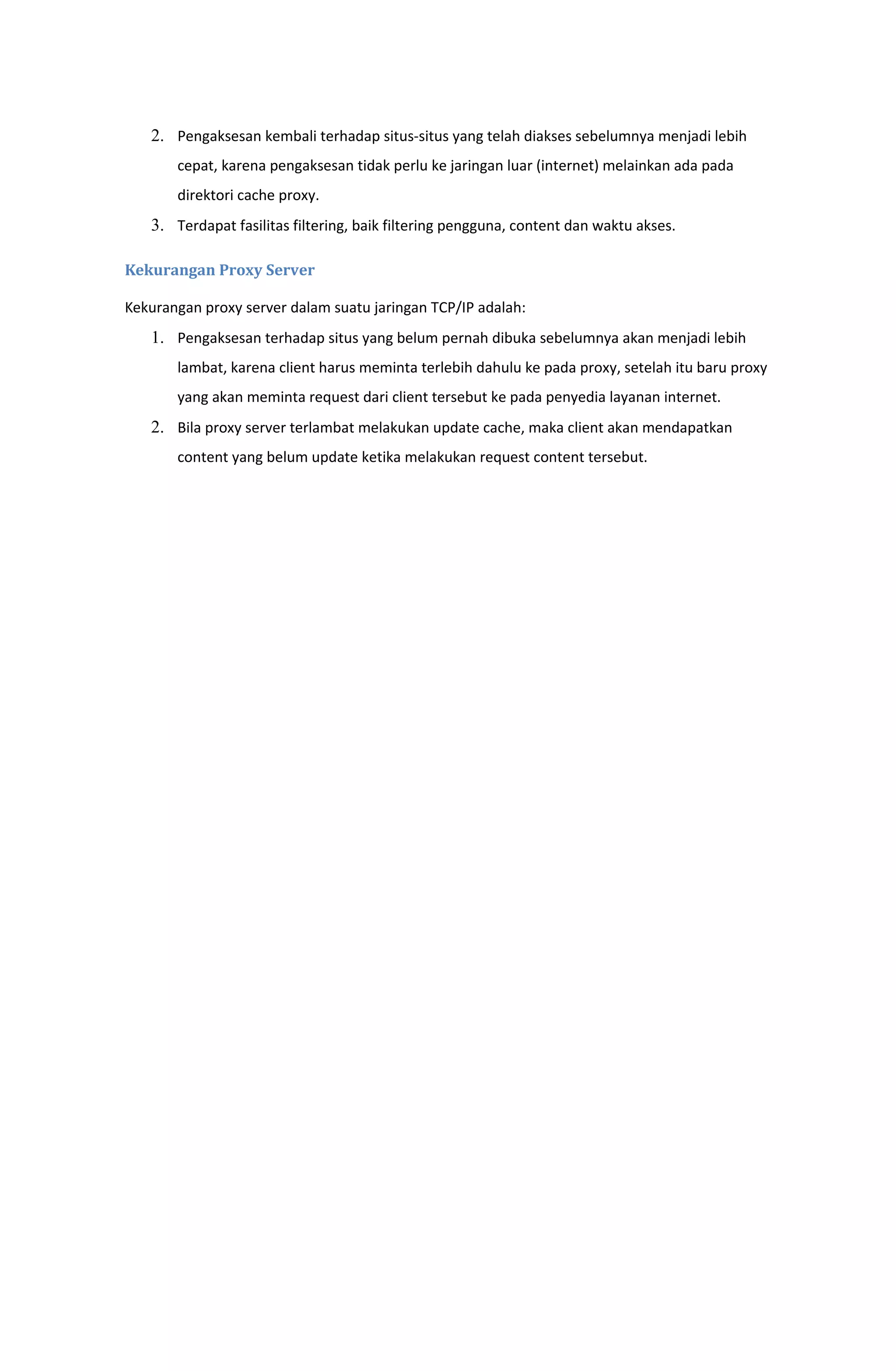 2. Pengaksesan kembali terhadap situs-situs yang telah diakses sebelumnya menjadi lebih
cepat, karena pengaksesan tidak perlu ke jaringan luar (internet) melainkan ada pada
direktori cache proxy.
3. Terdapat fasilitas filtering, baik filtering pengguna, content dan waktu akses.
Kekurangan Proxy Server
Kekurangan proxy server dalam suatu jaringan TCP/IP adalah:
1. Pengaksesan terhadap situs yang belum pernah dibuka sebelumnya akan menjadi lebih
lambat, karena client harus meminta terlebih dahulu ke pada proxy, setelah itu baru proxy
yang akan meminta request dari client tersebut ke pada penyedia layanan internet.
2. Bila proxy server terlambat melakukan update cache, maka client akan mendapatkan
content yang belum update ketika melakukan request content tersebut.
 