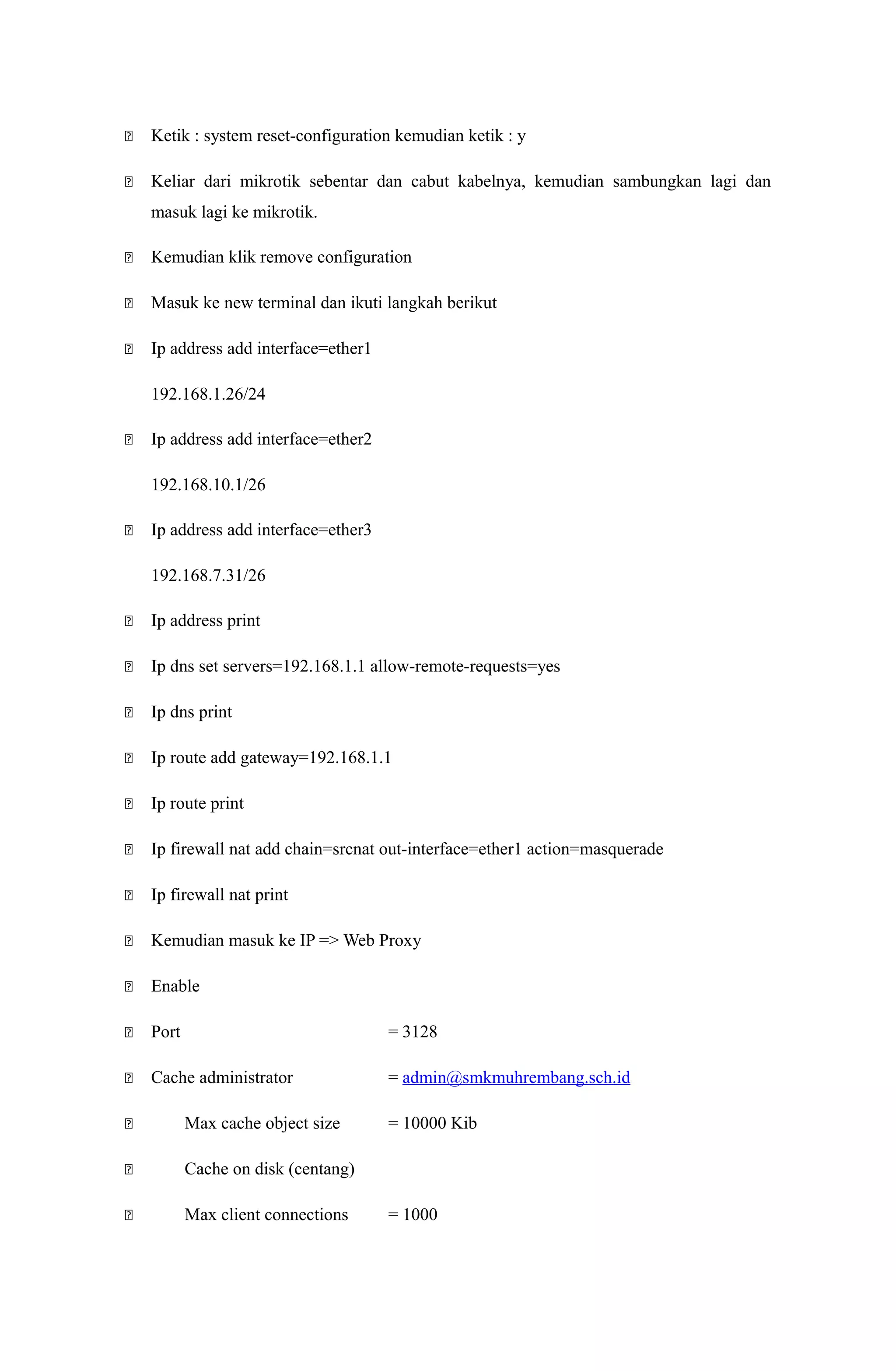 Ketik : system reset-configuration kemudian ketik : y
 Keliar dari mikrotik sebentar dan cabut kabelnya, kemudian sambungkan lagi dan
masuk lagi ke mikrotik.
 Kemudian klik remove configuration
 Masuk ke new terminal dan ikuti langkah berikut
 Ip address add interface=ether1
192.168.1.26/24
 Ip address add interface=ether2
192.168.10.1/26
 Ip address add interface=ether3
192.168.7.31/26
 Ip address print
 Ip dns set servers=192.168.1.1 allow-remote-requests=yes
 Ip dns print
 Ip route add gateway=192.168.1.1
 Ip route print
 Ip firewall nat add chain=srcnat out-interface=ether1 action=masquerade
 Ip firewall nat print
 Kemudian masuk ke IP => Web Proxy
 Enable
 Port = 3128
 Cache administrator = admin@smkmuhrembang.sch.id
 Max cache object size = 10000 Kib
 Cache on disk (centang)
 Max client connections = 1000
 